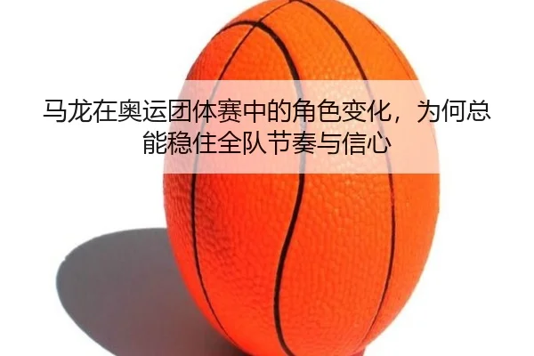 马龙在奥运团体赛中的角色变化，为何总能稳住全队节奏与信心（kaiyun）
